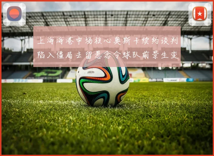 上海海港中场核心奥斯卡续约谈判陷入僵局去留悬念令球队前景生变