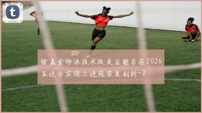 徐嘉余仰泳技术改良后能否在2026亚运会实现三连冠深度剖析