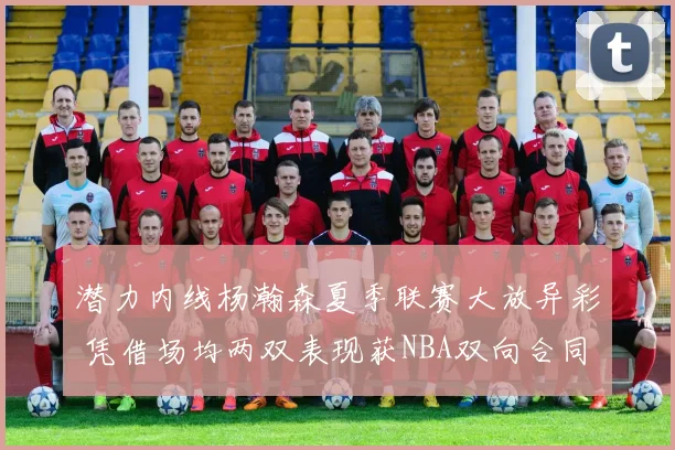 潜力内线杨瀚森夏季联赛大放异彩 凭借场均两双表现获NBA双向合同报价