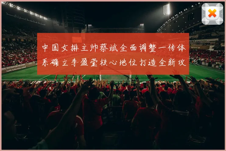 中国女排主帅蔡斌全面调整一传体系确立李盈莹核心地位打造全新攻防战术