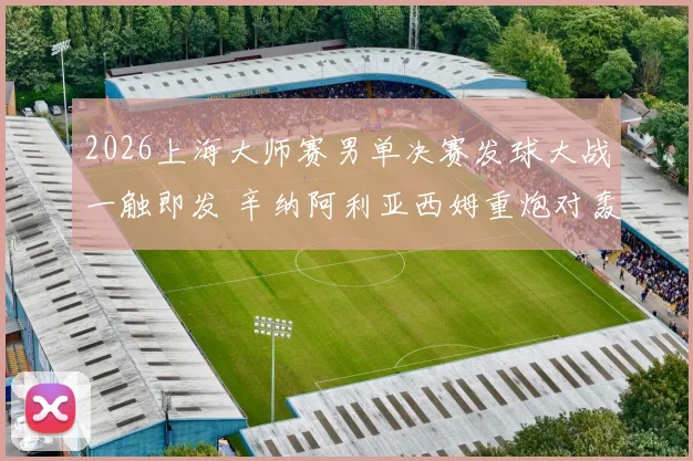 2026上海大师赛男单决赛发球大战一触即发 辛纳阿利亚西姆重炮对轰深度预测