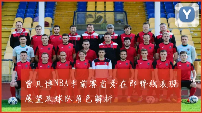 曾凡博NBA季前赛首秀在即锋线表现展望及球队角色解析