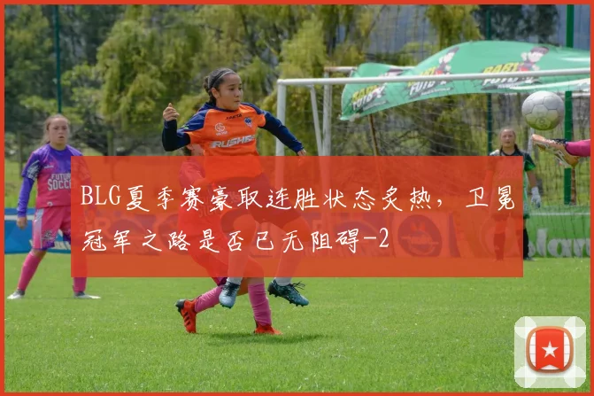 BLG夏季赛豪取连胜状态炙热，卫冕冠军之路是否已无阻碍