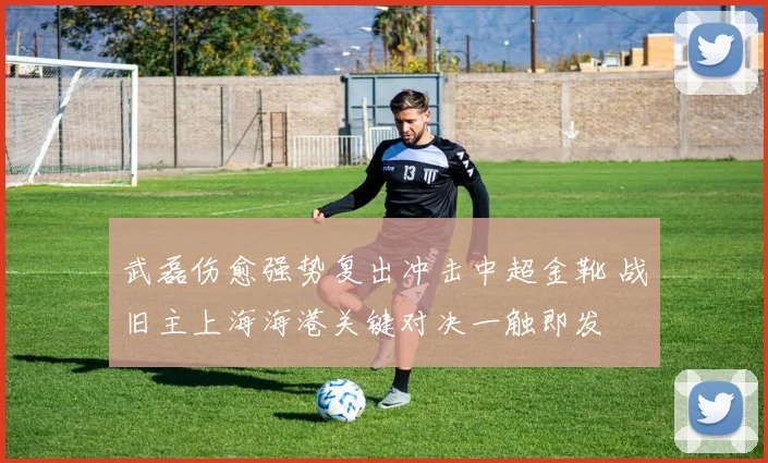 武磊伤愈强势复出冲击中超金靴 战旧主上海海港关键对决一触即发