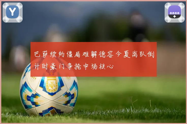巴萨续约僵局难解德容今夏离队倒计时豪门争抢中场核心