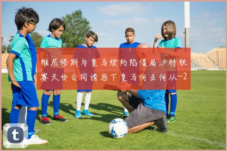 维尼修斯与皇马续约陷僵局沙特联赛天价合同诱惑下皇马何去何从
