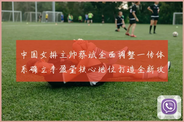 中国女排主帅蔡斌全面调整一传体系确立李盈莹核心地位打造全新攻防战术