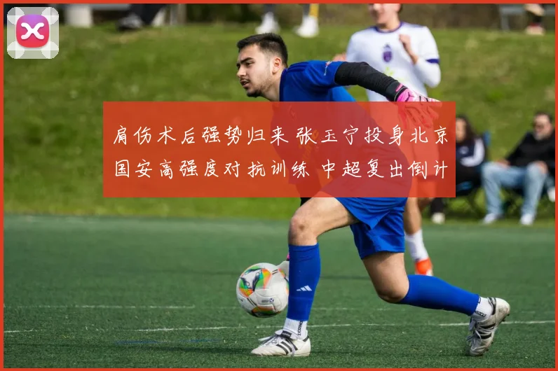 肩伤术后强势归来 张玉宁投身北京国安高强度对抗训练 中超复出倒计时引爆球迷热盼