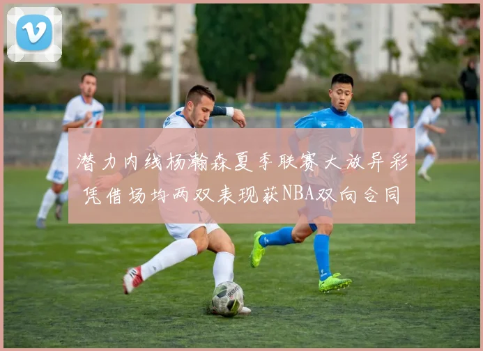 潜力内线杨瀚森夏季联赛大放异彩 凭借场均两双表现获NBA双向合同报价