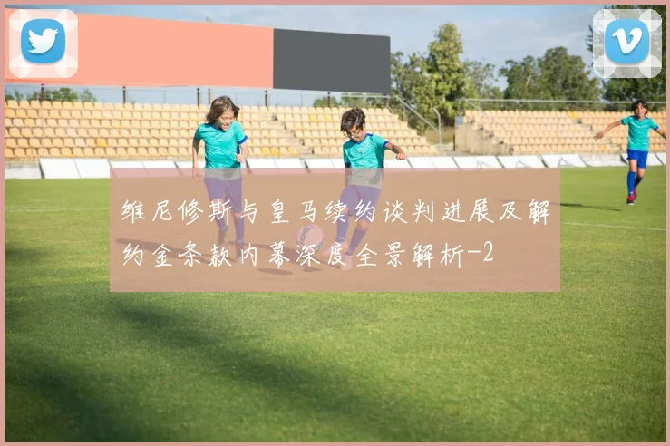 维尼修斯与皇马续约谈判进展及解约金条款内幕深度全景解析