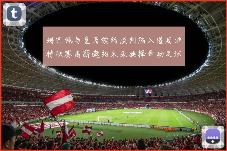 姆巴佩与皇马续约谈判陷入僵局沙特联赛高薪邀约未来抉择牵动足坛