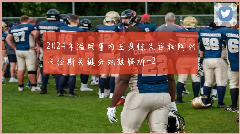 2024年温网鲁内五盘惊天逆转阿尔卡拉斯关键分细致解析