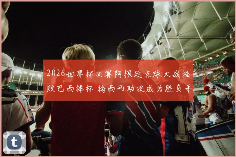 2026世界杯决赛阿根廷点球大战挫败巴西捧杯 梅西两助攻成为胜负手战术全解码