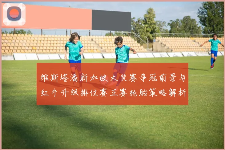 维斯塔潘新加坡大奖赛争冠前景与红牛升级排位赛正赛轮胎策略解析