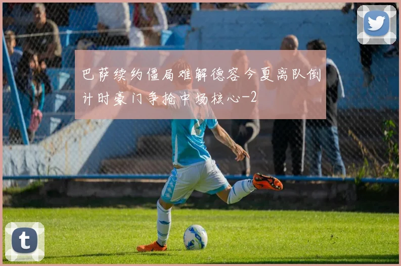 巴萨续约僵局难解德容今夏离队倒计时豪门争抢中场核心