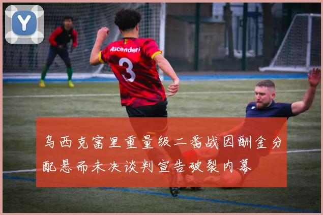 乌西克富里重量级二番战因酬金分配悬而未决谈判宣告破裂内幕
