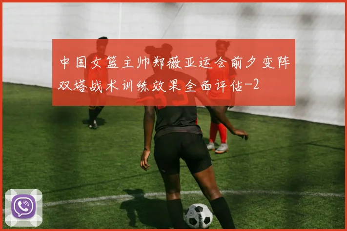 中国女篮主帅郑薇亚运会前夕变阵双塔战术训练效果全面评估