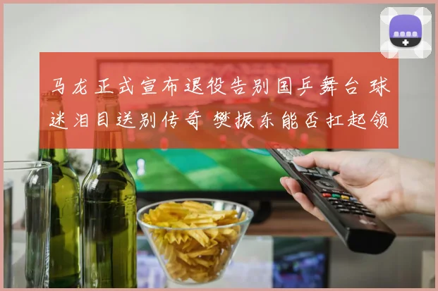 马龙正式宣布退役告别国乒舞台 球迷泪目送别传奇 樊振东能否扛起领军大旗引发热议