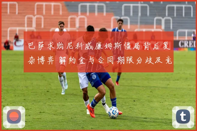 巴萨求购尼科威廉姆斯僵局背后复杂博弈 解约金与合同期限分歧及竞争对手角力全解密