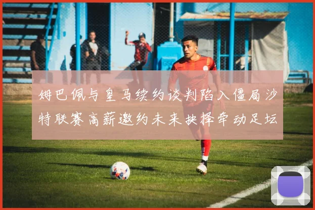 姆巴佩与皇马续约谈判陷入僵局沙特联赛高薪邀约未来抉择牵动足坛