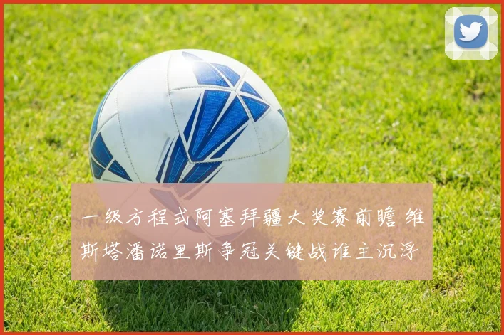 一级方程式阿塞拜疆大奖赛前瞻 维斯塔潘诺里斯争冠关键战谁主沉浮