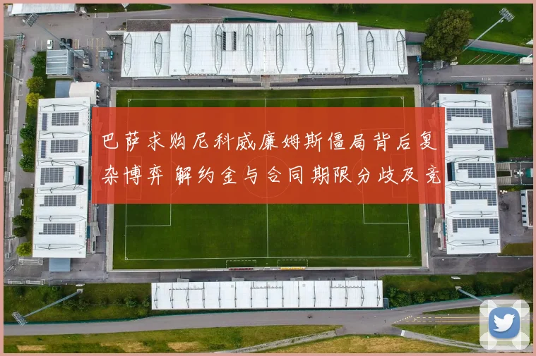 巴萨求购尼科威廉姆斯僵局背后复杂博弈 解约金与合同期限分歧及竞争对手角力全解密