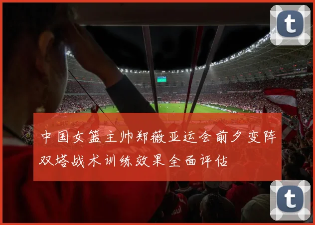中国女篮主帅郑薇亚运会前夕变阵双塔战术训练效果全面评估