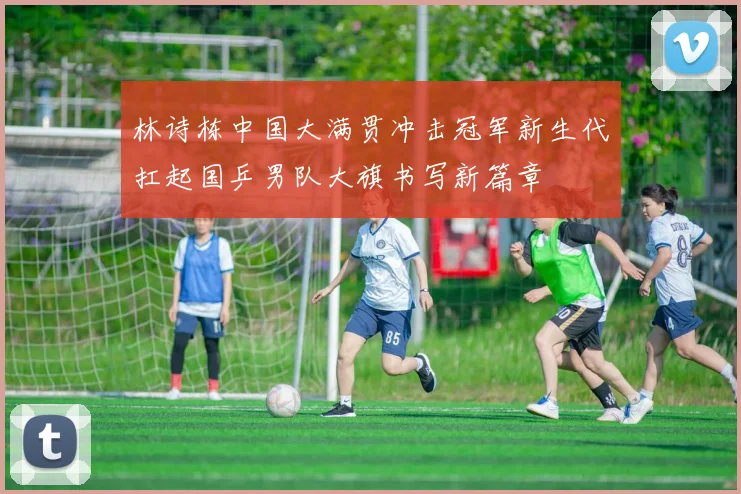 林诗栋中国大满贯冲击冠军新生代扛起国乒男队大旗书写新篇章