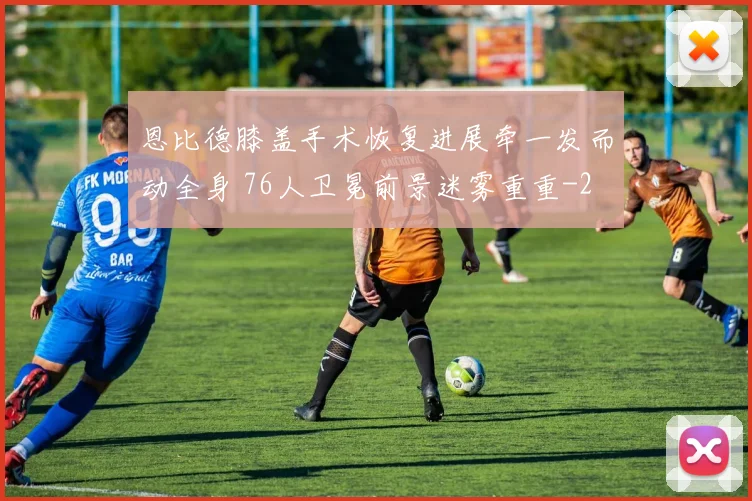 恩比德膝盖手术恢复进展牵一发而动全身 76人卫冕前景迷雾重重