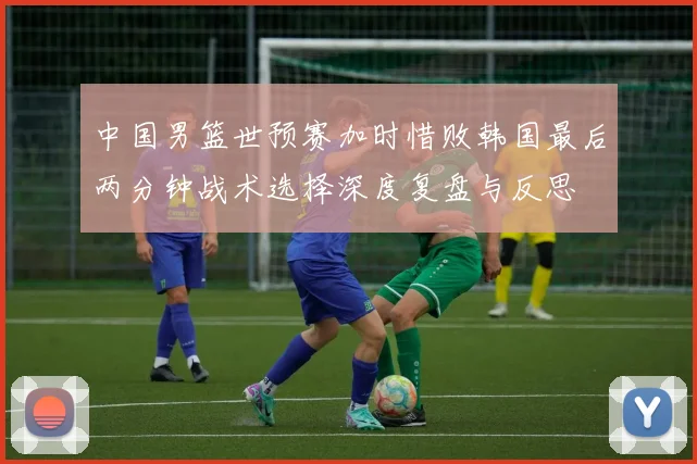 中国男篮世预赛加时惜败韩国最后两分钟战术选择深度复盘与反思