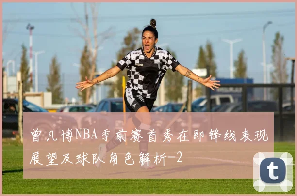 曾凡博NBA季前赛首秀在即锋线表现展望及球队角色解析