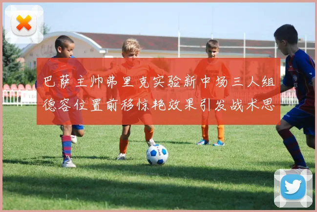 巴萨主帅弗里克实验新中场三人组德容位置前移惊艳效果引发战术思考