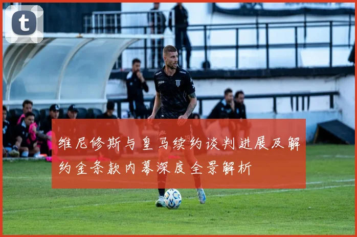 维尼修斯与皇马续约谈判进展及解约金条款内幕深度全景解析