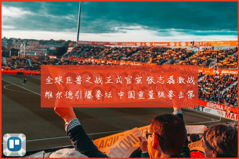 全球巨兽之战正式官宣 张志磊激战维尔德引爆拳坛 中国重量级拳击第一人悬念揭晓在即