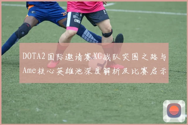 DOTA2国际邀请赛XG战队突围之路与Ame核心英雄池深度解析及比赛启示