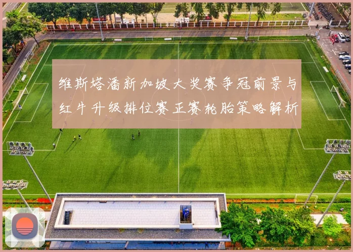 维斯塔潘新加坡大奖赛争冠前景与红牛升级排位赛正赛轮胎策略解析