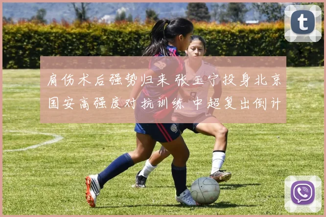 肩伤术后强势归来 张玉宁投身北京国安高强度对抗训练 中超复出倒计时引爆球迷热盼