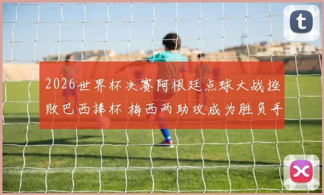 2026世界杯决赛阿根廷点球大战挫败巴西捧杯 梅西两助攻成为胜负手战术全解码