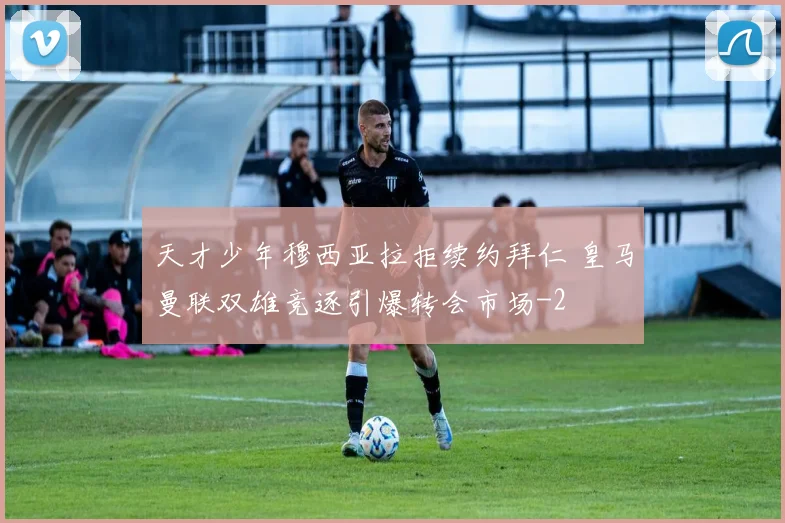 天才少年穆西亚拉拒续约拜仁 皇马曼联双雄竞逐引爆转会市场