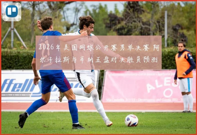 2026年美国网球公开赛男单决赛 阿尔卡拉斯与辛纳五盘对决胜负预测深度分析