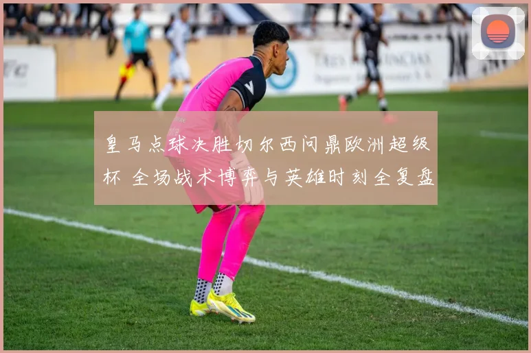 皇马点球决胜切尔西问鼎欧洲超级杯 全场战术博弈与英雄时刻全复盘