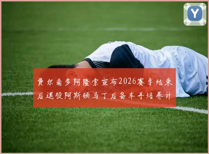 费尔南多阿隆索宣布2026赛季结束后退役阿斯顿马丁后备车手培养计划曝光