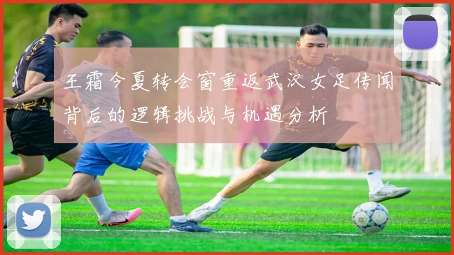 王霜今夏转会窗重返武汉女足传闻背后的逻辑挑战与机遇分析