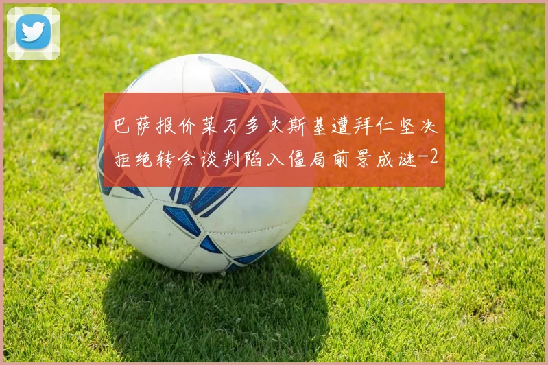巴萨报价莱万多夫斯基遭拜仁坚决拒绝转会谈判陷入僵局前景成谜
