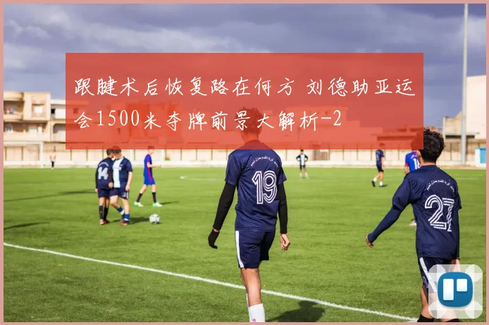 跟腱术后恢复路在何方 刘德助亚运会1500米夺牌前景大解析