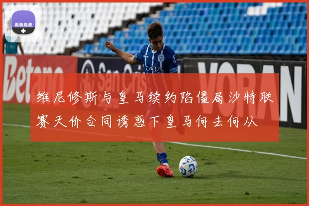 维尼修斯与皇马续约陷僵局沙特联赛天价合同诱惑下皇马何去何从