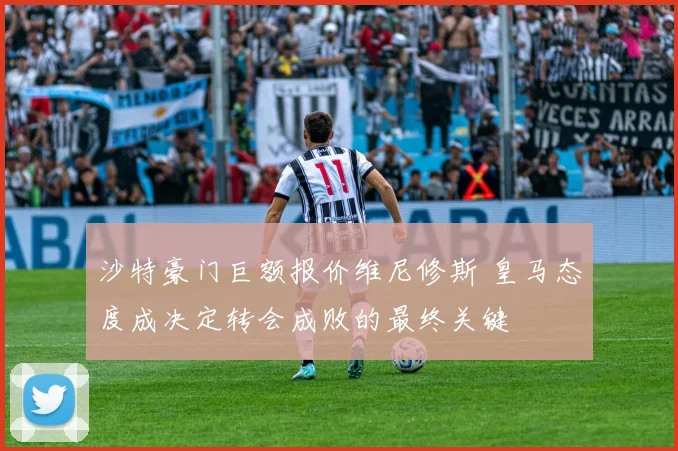 沙特豪门巨额报价维尼修斯 皇马态度成决定转会成败的最终关键