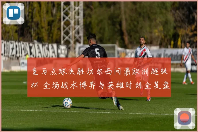 皇马点球决胜切尔西问鼎欧洲超级杯 全场战术博弈与英雄时刻全复盘