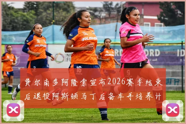 费尔南多阿隆索宣布2026赛季结束后退役阿斯顿马丁后备车手培养计划曝光