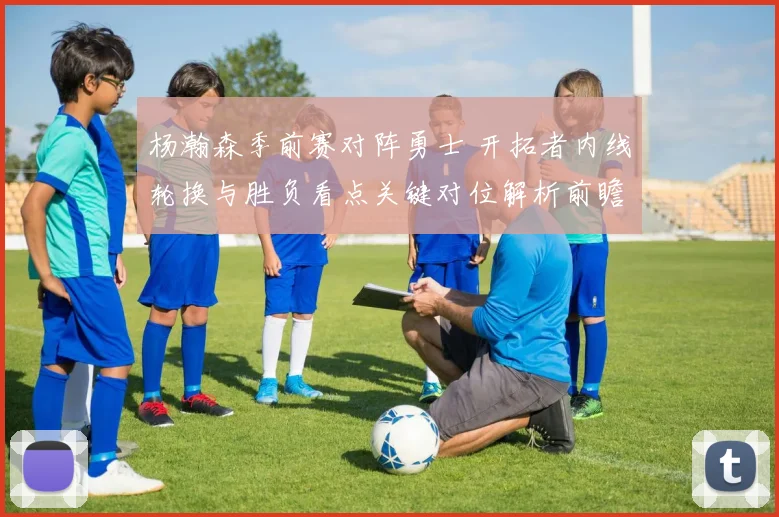 杨瀚森季前赛对阵勇士 开拓者内线轮换与胜负看点关键对位解析前瞻